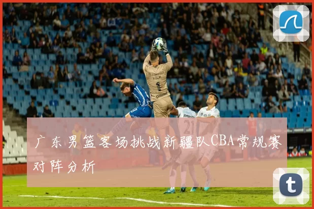 广东男篮客场挑战新疆队CBA常规赛对阵分析