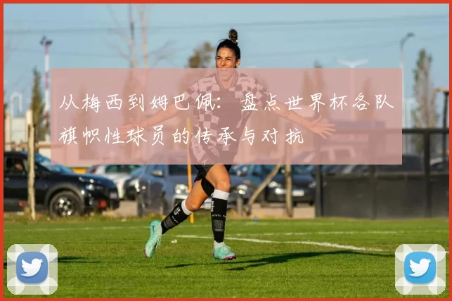 从梅西到姆巴佩:盘点世界杯各队旗帜性球员的传承与对抗
