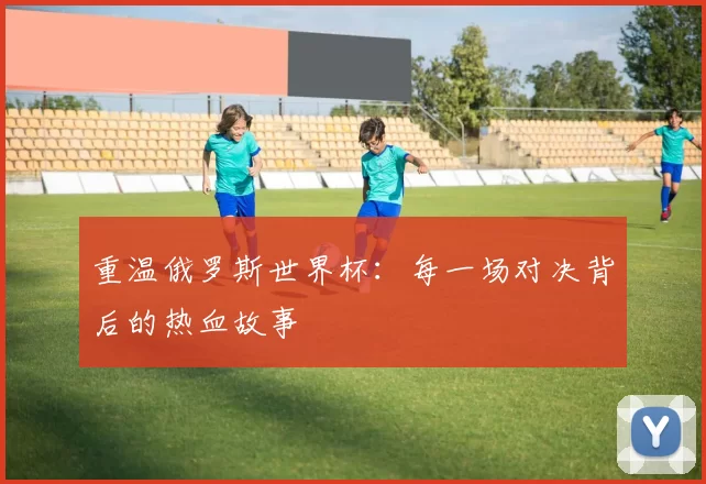 重温俄罗斯世界杯:每一场对决背后的热血故事