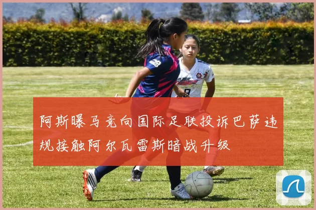 阿斯曝马竞向国际足联投诉巴萨违规接触阿尔瓦雷斯暗战升级