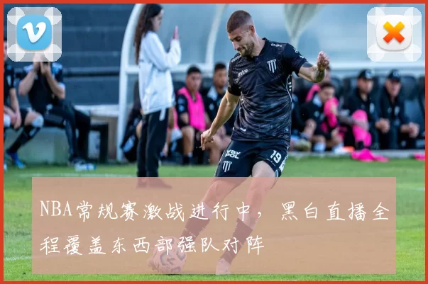 NBA常规赛激战进行中,黑白直播全程覆盖东西部强队对阵