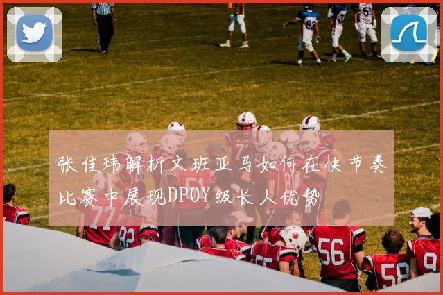 张佳玮解析文班亚马如何在快节奏比赛中展现DPOY级长人优势