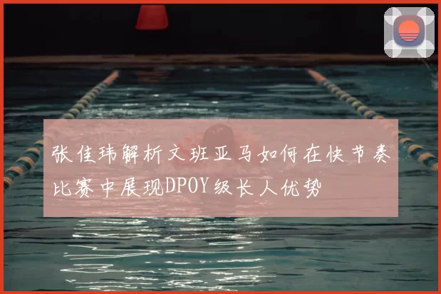 张佳玮解析文班亚马如何在快节奏比赛中展现DPOY级长人优势