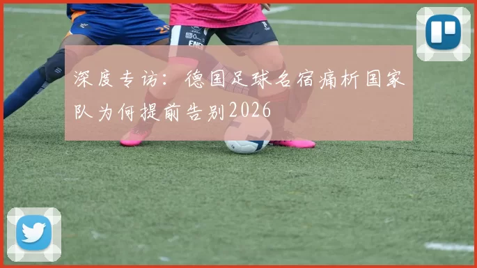 深度专访:德国足球名宿痛析国家队为何提前告别2026
