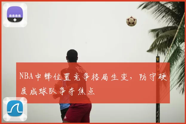 NBA中锋位置竞争格局生变，防守硬度成球队争夺焦点
