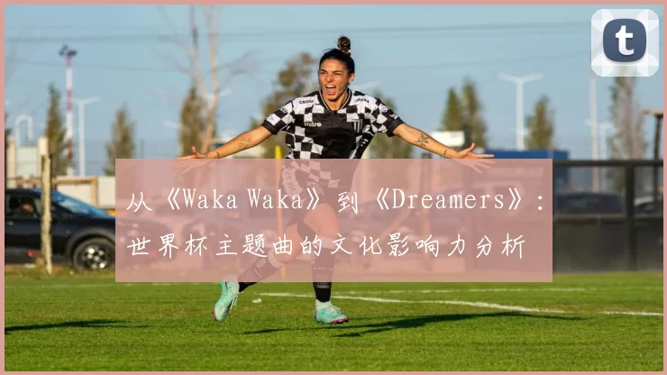 从《Waka Waka》到《Dreamers》:世界杯主题曲的文化影响力分析