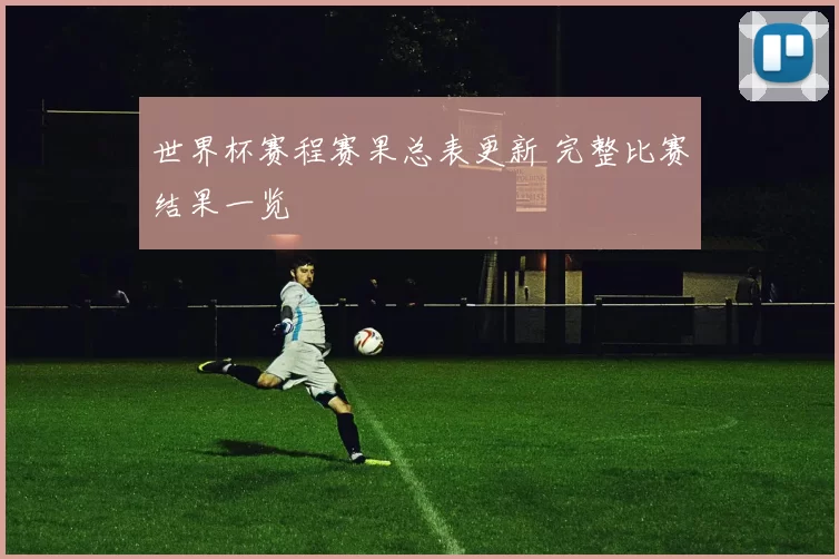 世界杯赛程赛果总表更新 完整比赛结果一览