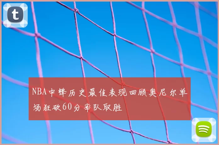 NBA中锋历史最佳表现回顾奥尼尔单场狂砍60分率队取胜
