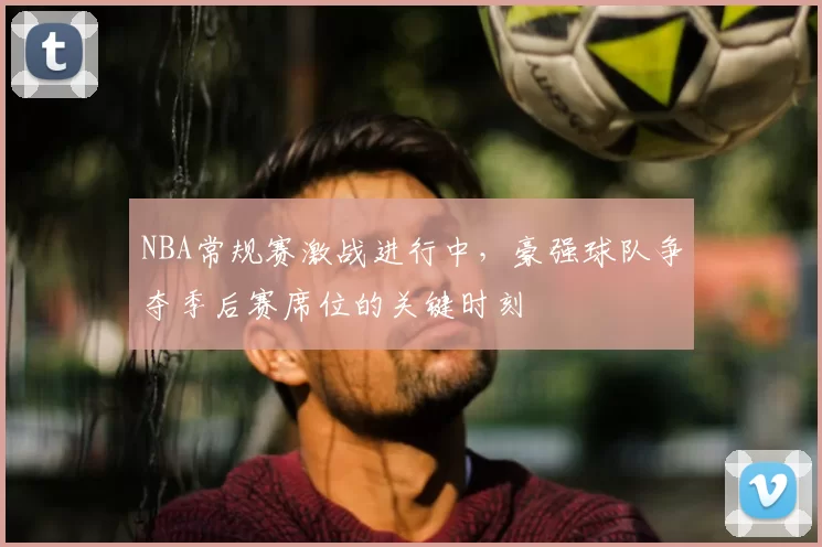 NBA常规赛激战进行中,豪强球队争夺季后赛席位的关键时刻