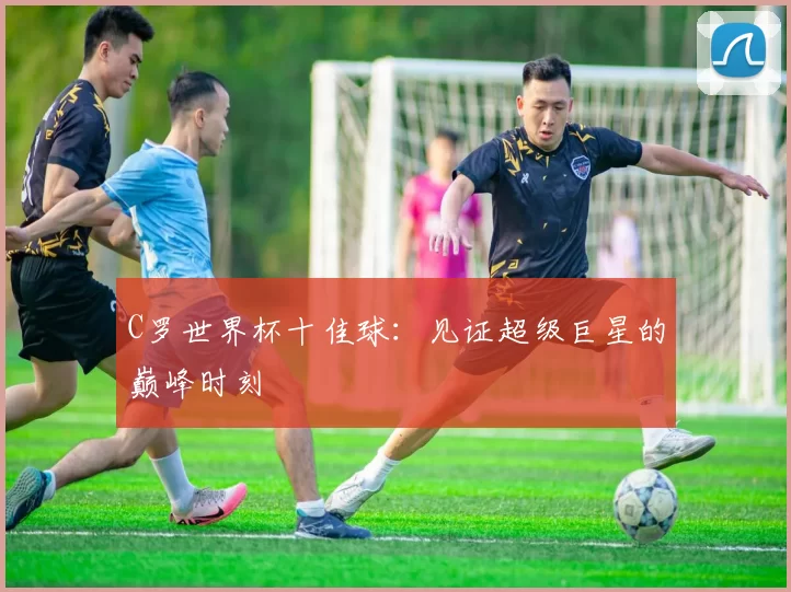 C罗世界杯十佳球:见证超级巨星的巅峰时刻