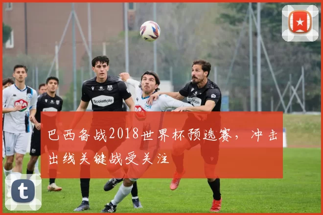 巴西备战2018世界杯预选赛，冲击出线关键战受关注