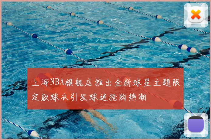 上海NBA旗舰店推出全新球星主题限定款球衣引发球迷抢购热潮