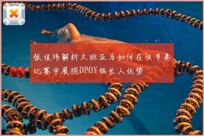 张佳玮解析文班亚马如何在快节奏比赛中展现DPOY级长人优势