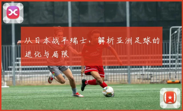 从日本战平瑞士，解析亚洲足球的进化与局限