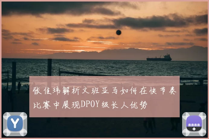 张佳玮解析文班亚马如何在快节奏比赛中展现DPOY级长人优势