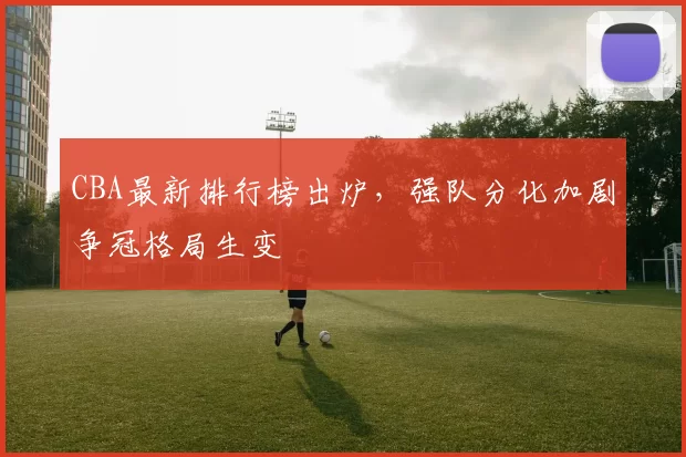 CBA最新排行榜出炉，强队分化加剧争冠格局生变