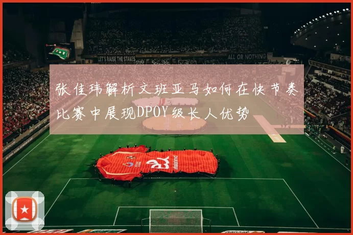 张佳玮解析文班亚马如何在快节奏比赛中展现DPOY级长人优势