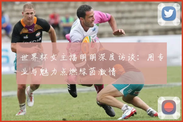 世界杯女主播明明深度访谈:用专业与魅力点燃绿茵激情