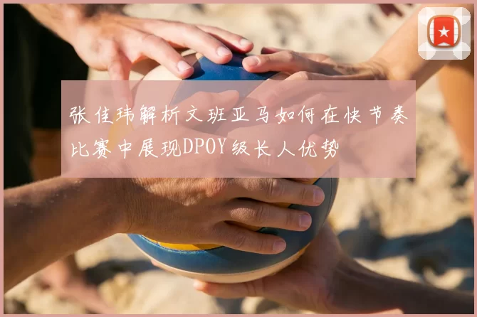 张佳玮解析文班亚马如何在快节奏比赛中展现DPOY级长人优势