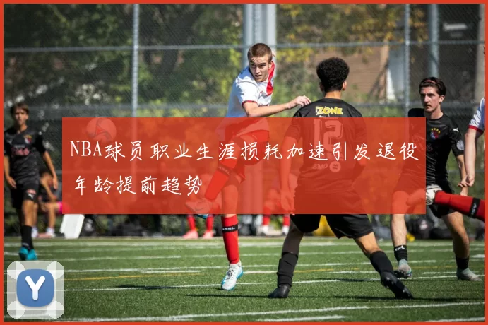 NBA球员职业生涯损耗加速引发退役年龄提前趋势