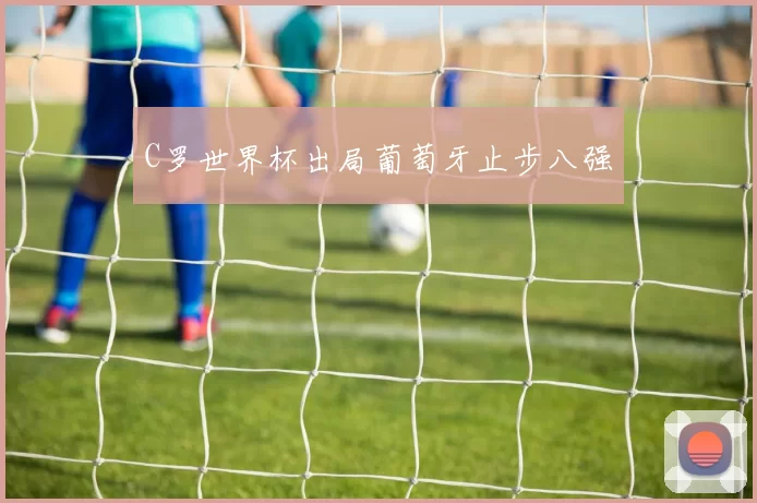 C罗世界杯出局葡萄牙止步八强