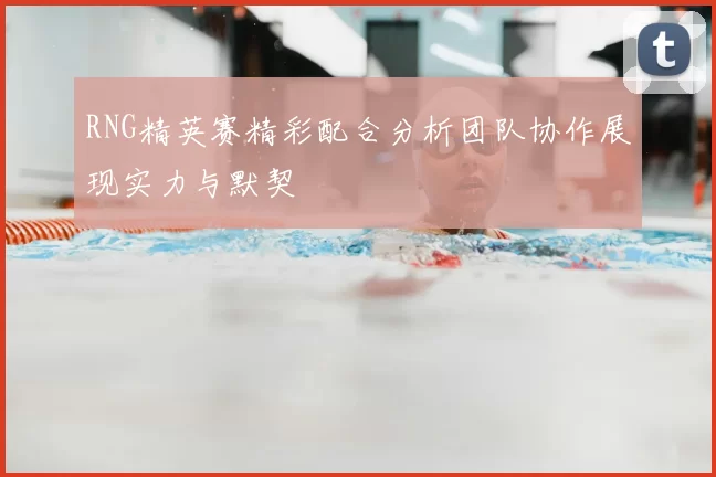 RNG精英赛精彩配合分析团队协作展现实力与默契