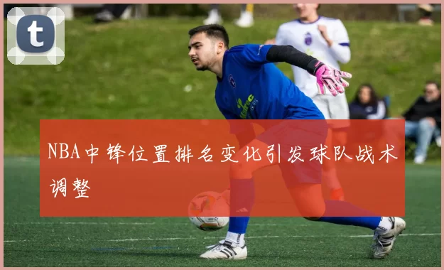 NBA中锋位置排名变化引发球队战术调整