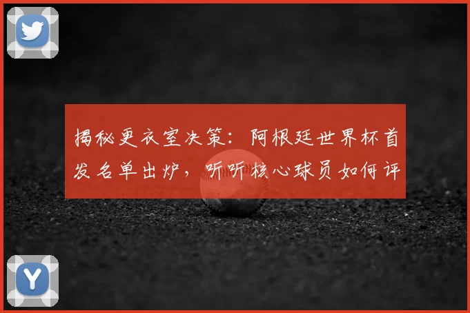 揭秘更衣室决策:阿根廷世界杯首发名单出炉,听听核心球员如何评价这个阵容