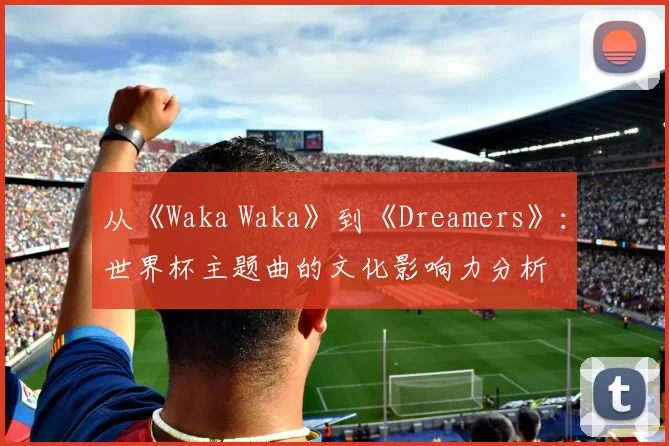 从《Waka Waka》到《Dreamers》:世界杯主题曲的文化影响力分析