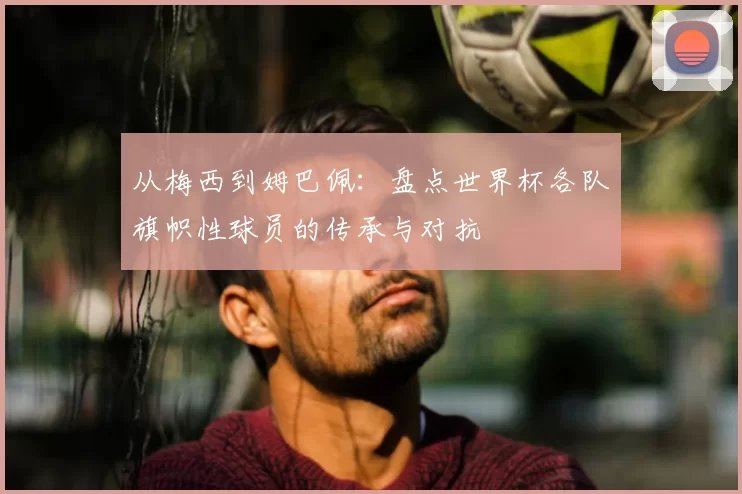 从梅西到姆巴佩:盘点世界杯各队旗帜性球员的传承与对抗