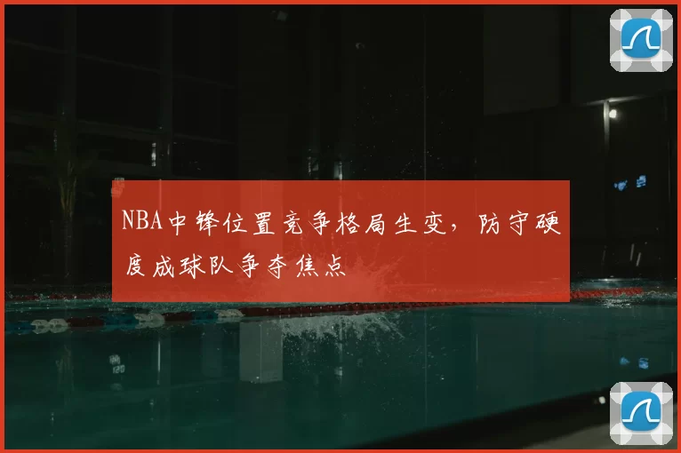 NBA中锋位置竞争格局生变，防守硬度成球队争夺焦点