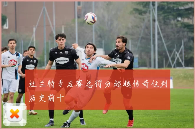 杜兰特季后赛总得分超越传奇位列历史前十