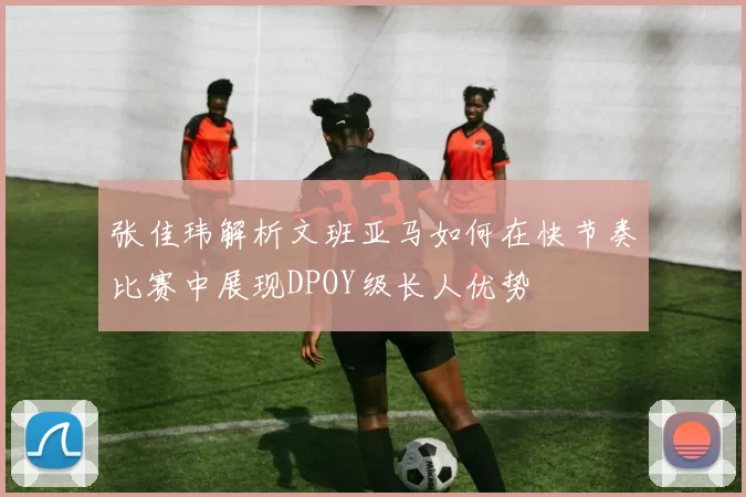张佳玮解析文班亚马如何在快节奏比赛中展现DPOY级长人优势