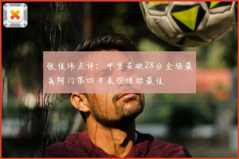 张佳玮点评:申京虽砍28分全场最高阿门第四节表现堪称最佳
