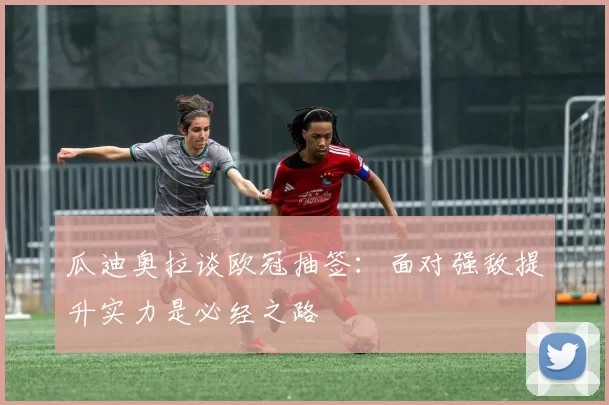 瓜迪奥拉谈欧冠抽签：面对强敌提升实力是必经之路