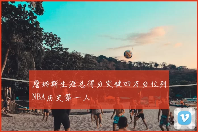 詹姆斯生涯总得分突破四万分位列NBA历史第一人