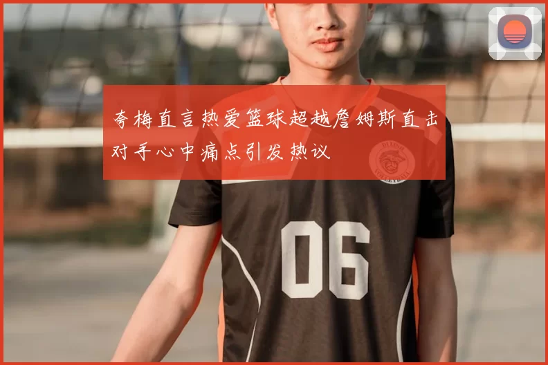 夸梅直言热爱篮球超越詹姆斯直击对手心中痛点引发热议