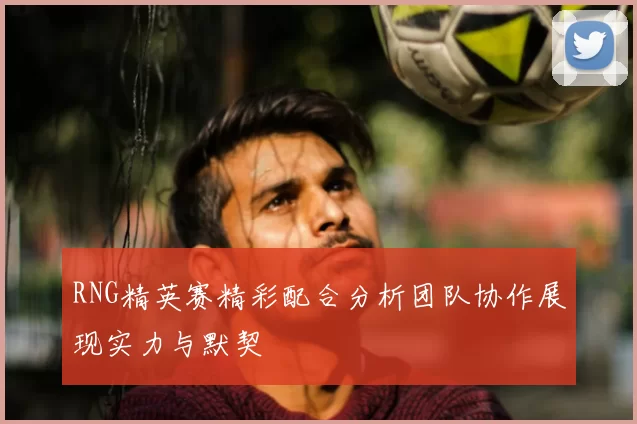 RNG精英赛精彩配合分析团队协作展现实力与默契