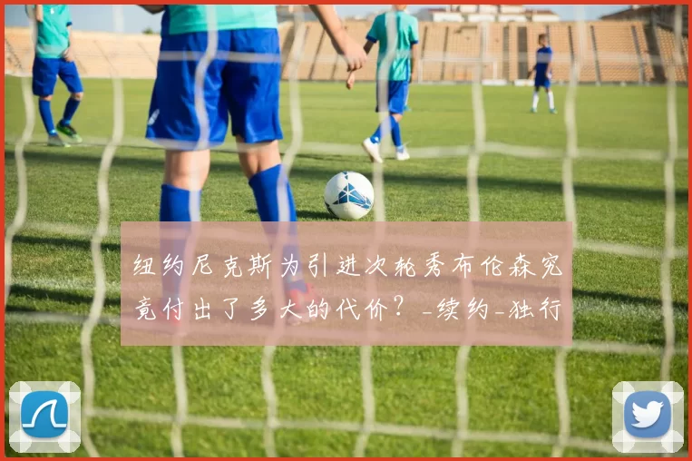 纽约尼克斯为引进次轮秀布伦森究竟付出了多大的代价?_续约_独行侠_的合同