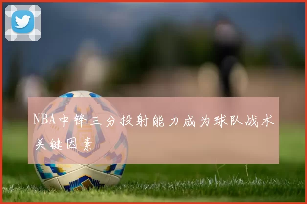 NBA中锋三分投射能力成为球队战术关键因素