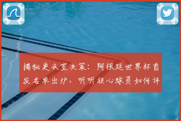 揭秘更衣室决策:阿根廷世界杯首发名单出炉,听听核心球员如何评价这个阵容