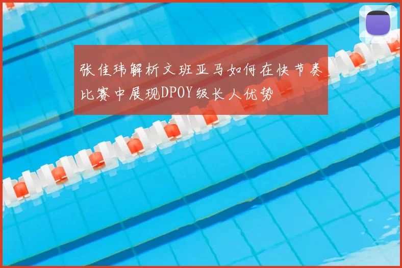 张佳玮解析文班亚马如何在快节奏比赛中展现DPOY级长人优势