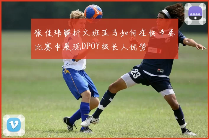 张佳玮解析文班亚马如何在快节奏比赛中展现DPOY级长人优势