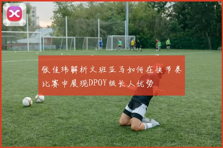 张佳玮解析文班亚马如何在快节奏比赛中展现DPOY级长人优势