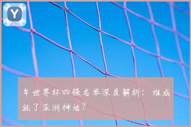 年世界杯四强名单深度解析：谁成就了亚洲神话？