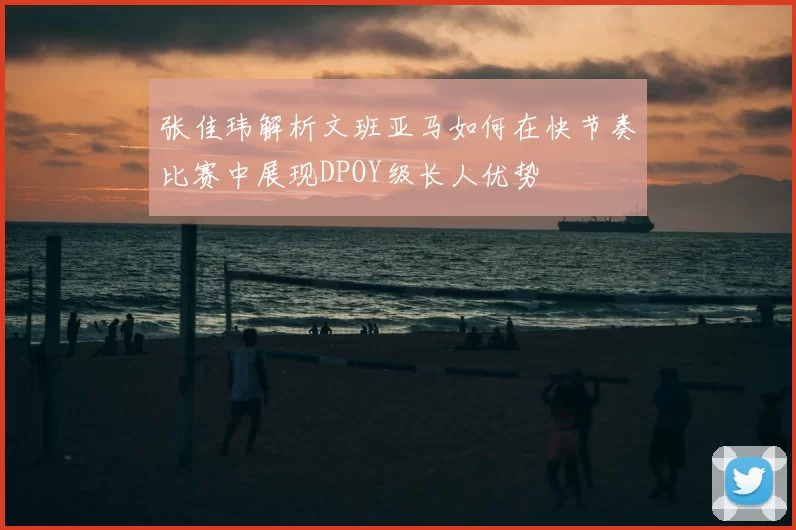 张佳玮解析文班亚马如何在快节奏比赛中展现DPOY级长人优势