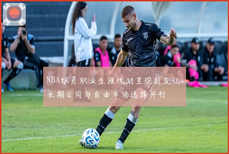 NBA球员职业生涯规划呈现新变化，长期合同与自由市场选择并行