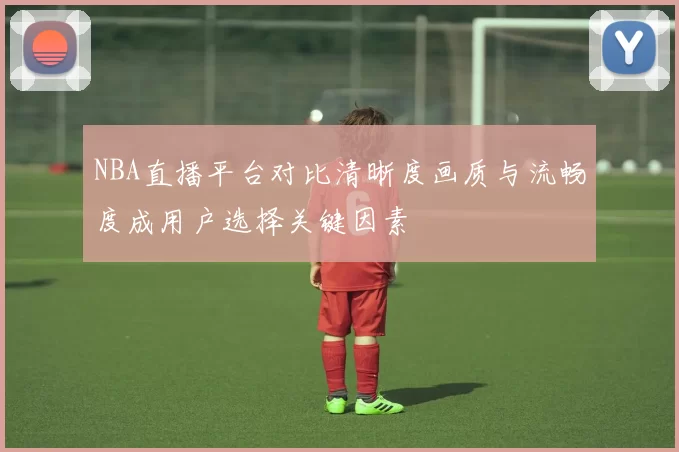 NBA直播平台对比清晰度画质与流畅度成用户选择关键因素