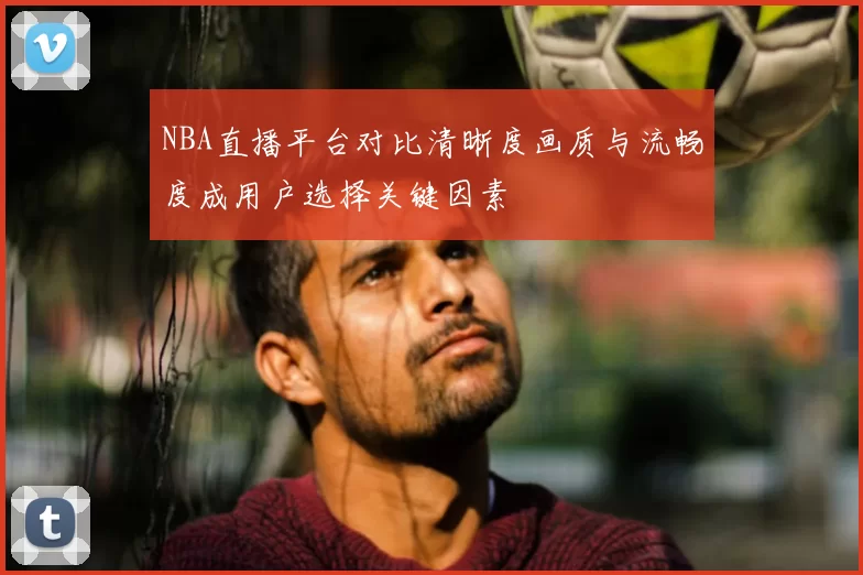 NBA直播平台对比清晰度画质与流畅度成用户选择关键因素