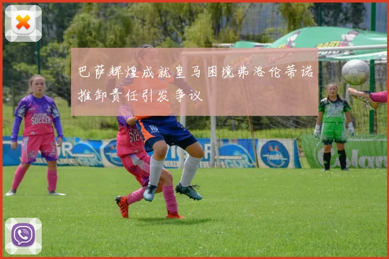 巴萨辉煌成就皇马困境弗洛伦蒂诺推卸责任引发争议